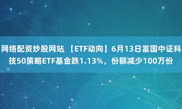 網(wǎng)絡(luò)配資炒股網(wǎng)站 【ETF動向】6月13日富國中證科技50策略ETF基金跌1.13%，份額減少100萬份