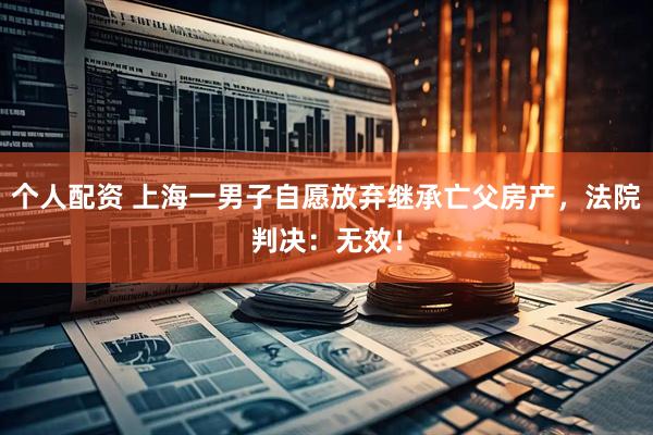 個(gè)人配資 上海一男子自愿放棄繼承亡父房產(chǎn)，法院判決：無(wú)效！