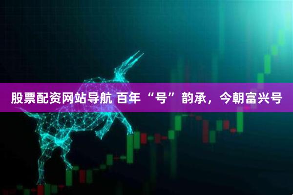 股票配資網(wǎng)站導(dǎo)航 百年 “號(hào)” 韻承，今朝富興號(hào)