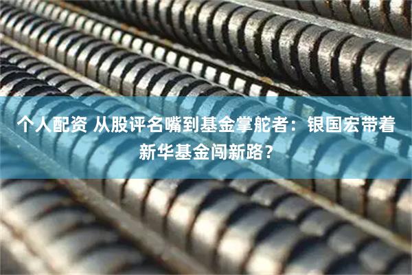 個(gè)人配資 從股評(píng)名嘴到基金掌舵者：銀國(guó)宏帶著新華基金闖新路？