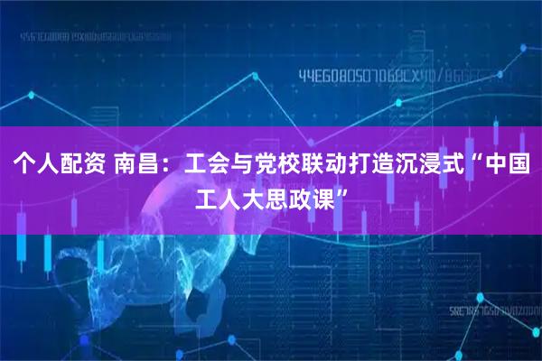 個(gè)人配資 南昌：工會(huì)與黨校聯(lián)動(dòng)打造沉浸式“中國工人大思政課”