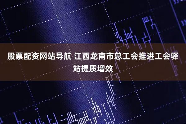 股票配資網(wǎng)站導(dǎo)航 江西龍南市總工會(huì)推進(jìn)工會(huì)驛站提質(zhì)增效