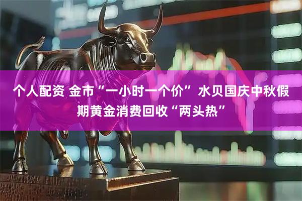 個(gè)人配資 金市“一小時(shí)一個(gè)價(jià)” 水貝國慶中秋假期黃金消費(fèi)回收“兩頭熱”