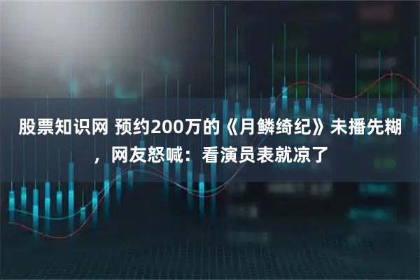股票知識網(wǎng) 預(yù)約200萬的《月鱗綺紀(jì)》未播先糊，網(wǎng)友怒喊：看演員表就涼了