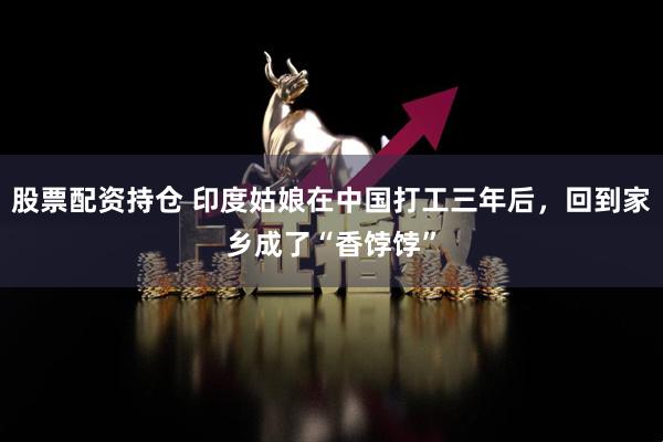 股票配資持倉 印度姑娘在中國打工三年后，回到家鄉(xiāng)成了“香餑餑”