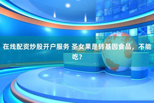 在線配資炒股開戶服務(wù) 圣女果是轉(zhuǎn)基因食品，不能吃？
